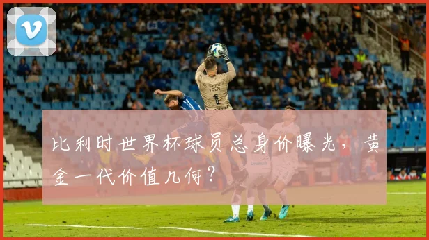 比利时世界杯球员总身价曝光，黄金一代价值几何？
