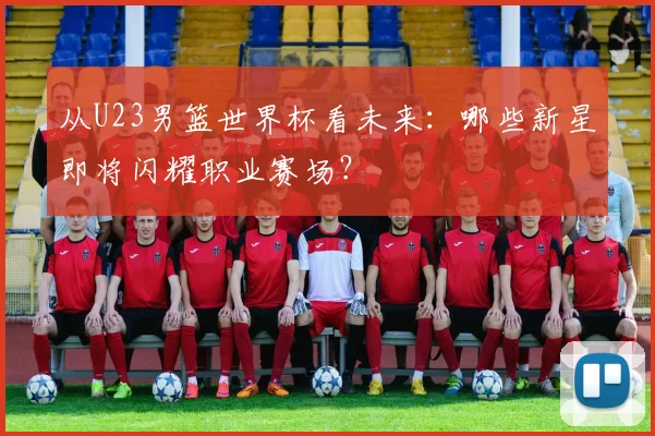 从U23男篮世界杯看未来：哪些新星即将闪耀职业赛场？