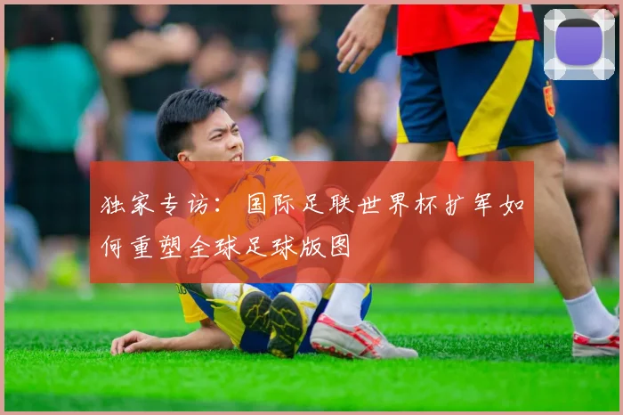 独家专访：国际足联世界杯扩军如何重塑全球足球版图