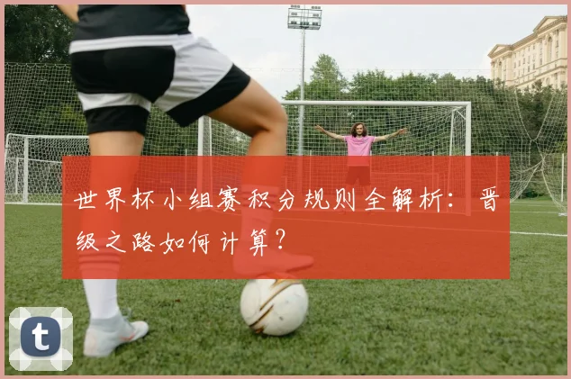 世界杯小组赛积分规则全解析：晋级之路如何计算？