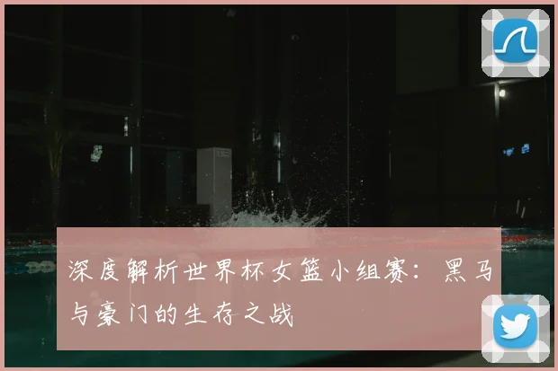 深度解析世界杯女篮小组赛：黑马与豪门的生存之战