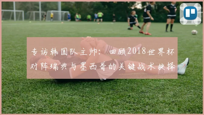 专访韩国队主帅：回顾2018世界杯对阵瑞典与墨西哥的关键战术抉择