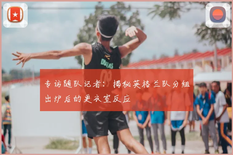 专访随队记者：揭秘英格兰队分组出炉后的更衣室反应