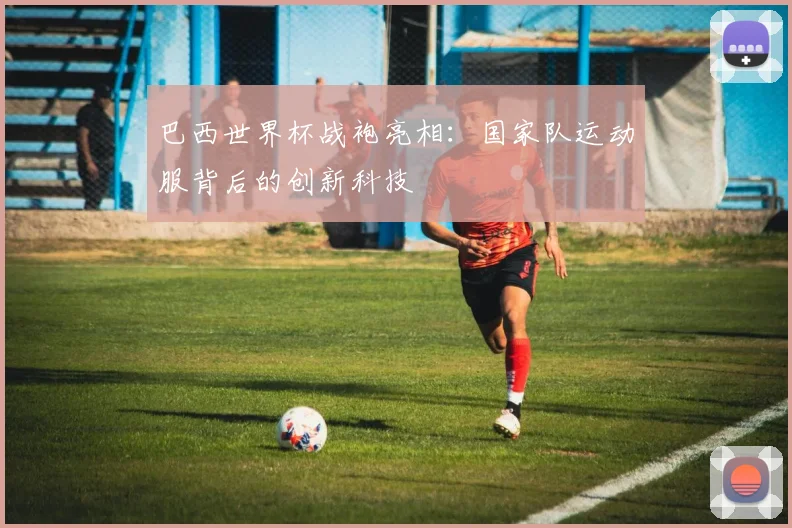 巴西世界杯战袍亮相：国家队运动服背后的创新科技